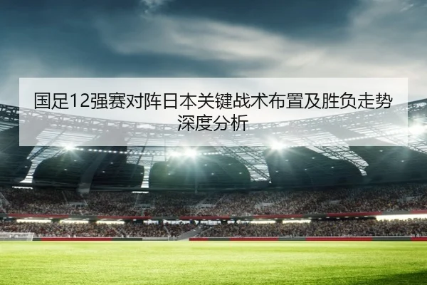国足12强赛对阵日本关键战术布置及胜负走势深度分析 - Jinnianhui Sports